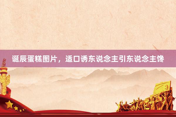 诞辰蛋糕图片，适口诱东说念主引东说念主馋