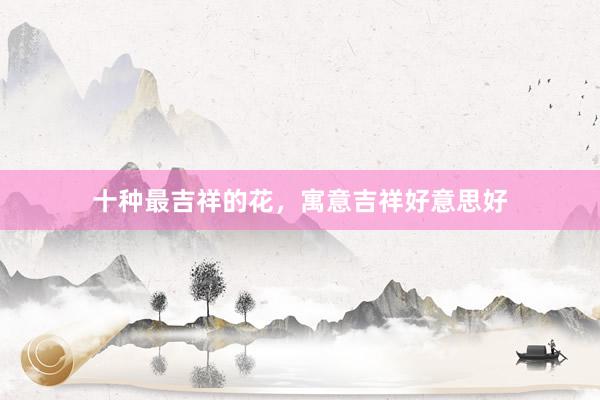 十种最吉祥的花，寓意吉祥好意思好