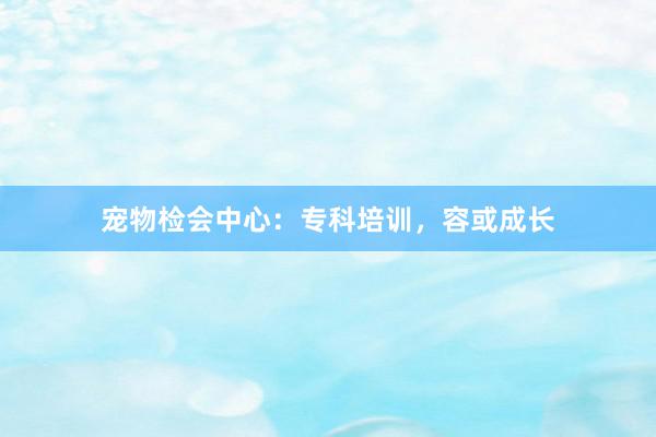 宠物检会中心:专科培训,容或成长